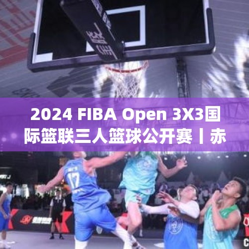 2024 FIBA Open 3X3国际篮联三人篮球公开赛丨赤水给游人又多一分惊喜