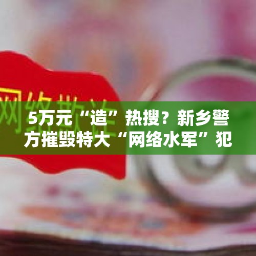 5万元“造”热搜？新乡警方摧毁特大“网络水军”犯罪团伙！