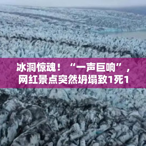 冰洞惊魂！“一声巨响”，网红景点突然坍塌致1死1伤，中国游客回忆在冰岛的生死瞬间：慢一步可能被砸