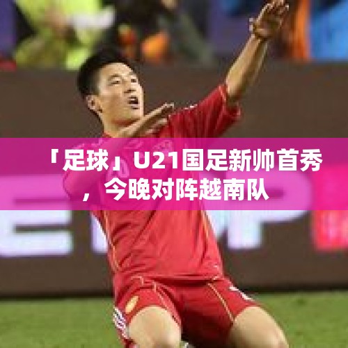 「足球」U21国足新帅首秀，今晚对阵越南队