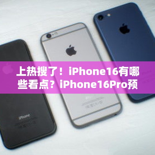 上热搜了！iPhone16有哪些看点？iPhone16Pro预计维持999美元起价