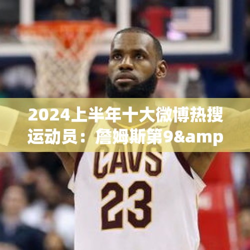 2024上半年十大微博热搜运动员：詹姆斯第9&amp;amp;唯一上榜的篮球运动员