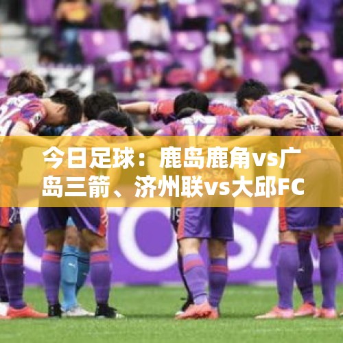 今日足球：鹿岛鹿角vs广岛三箭、济州联vs大邱FC