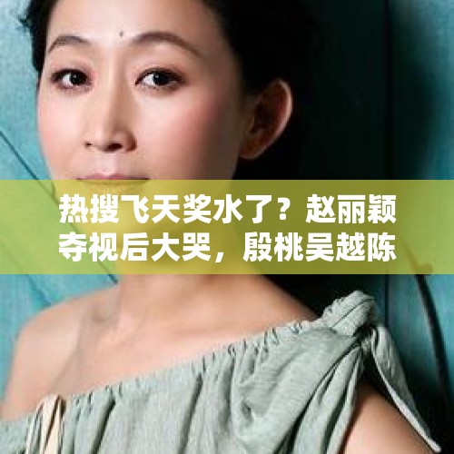 热搜飞天奖水了？赵丽颖夺视后大哭，殷桃吴越陈瑾掉最佳女主提名