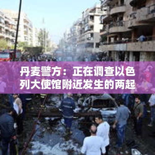 丹麦警方：正在调查以色列大使馆附近发生的两起爆炸