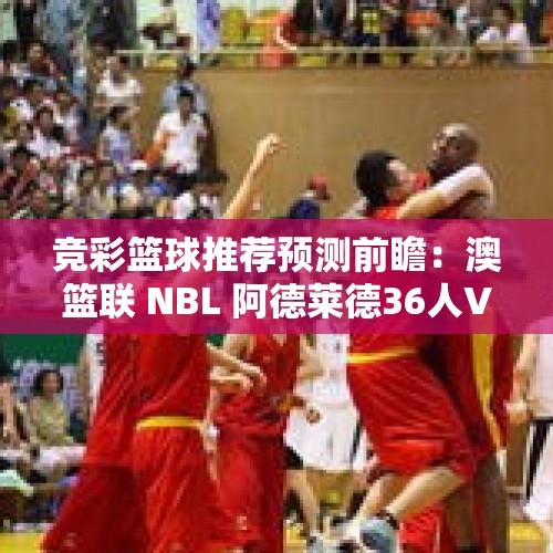 竞彩篮球推荐预测前瞻：澳篮联 NBL 阿德莱德36人VS伊拉瓦拉老鹰