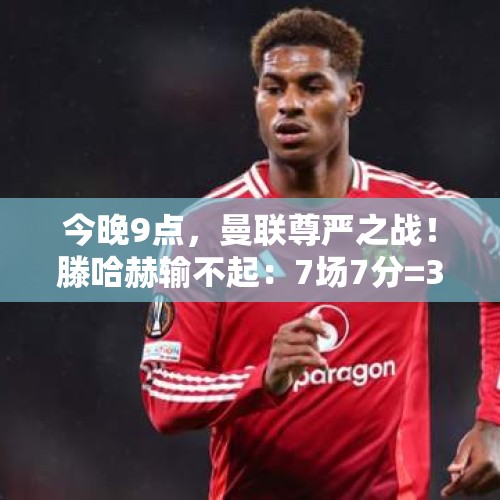 今晚9点，曼联尊严之战！滕哈赫输不起：7场7分=32年之耻