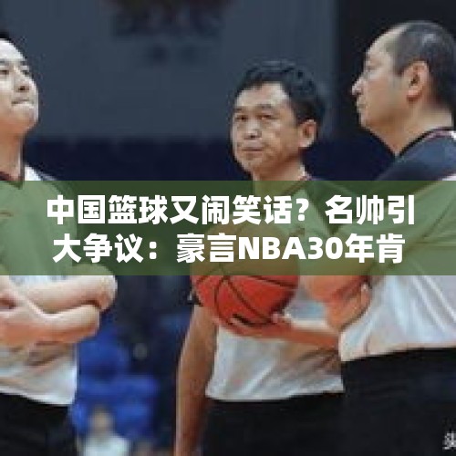 中国篮球又闹笑话？名帅引大争议：豪言NBA30年肯定不如CBA30年