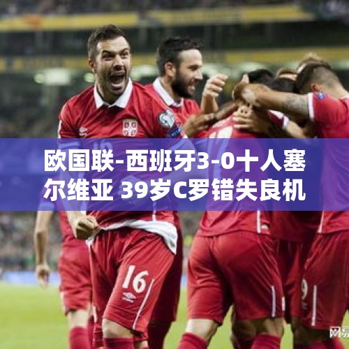 欧国联-西班牙3-0十人塞尔维亚 39岁C罗错失良机葡萄牙0-0苏格兰