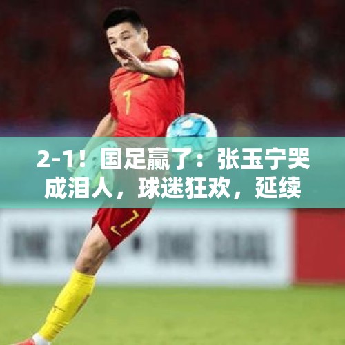 2-1！国足赢了：张玉宁哭成泪人，球迷狂欢，延续37年纪录