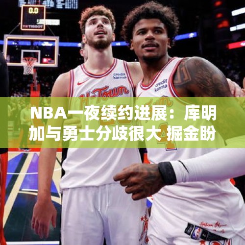 NBA一夜续约进展：库明加与勇士分歧很大 掘金盼降价续签戈登