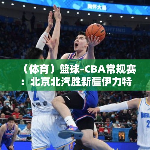 （体育）篮球-CBA常规赛：北京北汽胜新疆伊力特