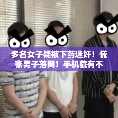 多名女子疑被下药迷奸！慌张男子落网！手机藏有不雅视频……