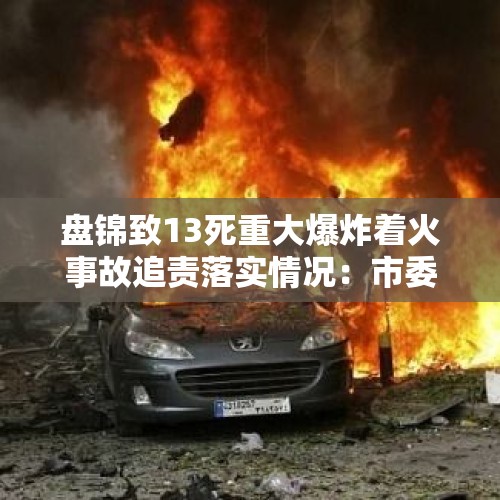 盘锦致13死重大爆炸着火事故追责落实情况：市委书记、市长等被处理处分