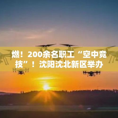 燃！200余名职工“空中竞技”！沈阳沈北新区举办首届低空经济无人机操作员技能大赛