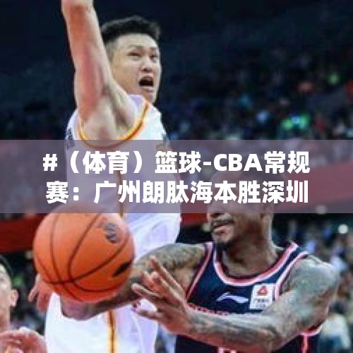 #（体育）篮球-CBA常规赛：广州朗肽海本胜深圳马可波罗