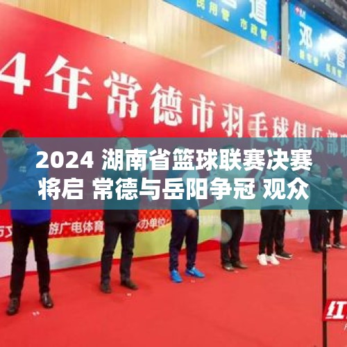 2024 湖南省篮球联赛决赛将启 常德与岳阳争冠 观众观赛有好礼