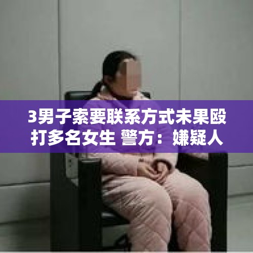 3男子索要联系方式未果殴打多名女生 警方：嫌疑人均已抓获