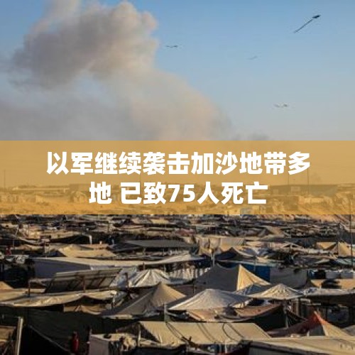 以军继续袭击加沙地带多地 已致75人死亡