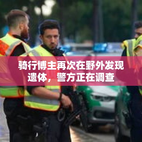 骑行博主再次在野外发现遗体，警方正在调查