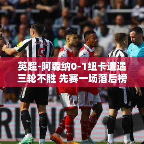 英超-阿森纳0-1纽卡遭遇三轮不胜 先赛一场落后榜首5分