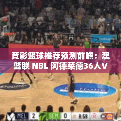 竞彩篮球推荐预测前瞻：澳篮联 NBL 阿德莱德36人VS新西兰破坏者