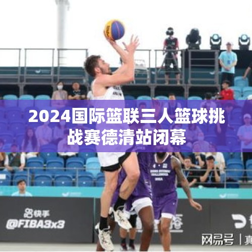 2024国际篮联三人篮球挑战赛德清站闭幕