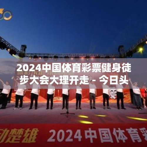 2024中国体育彩票健身徒步大会大理开走 - 今日头条