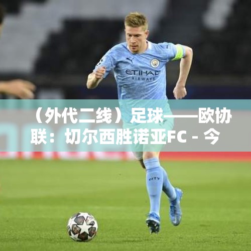 （外代二线）足球——欧协联：切尔西胜诺亚FC - 今日头条