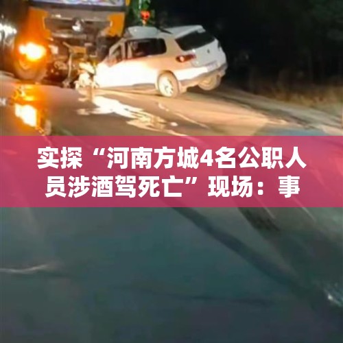 实探“河南方城4名公职人员涉酒驾死亡”现场：事发一处弯道，目击者称小车车头部分“插进”大货车底盘 - 今日头条