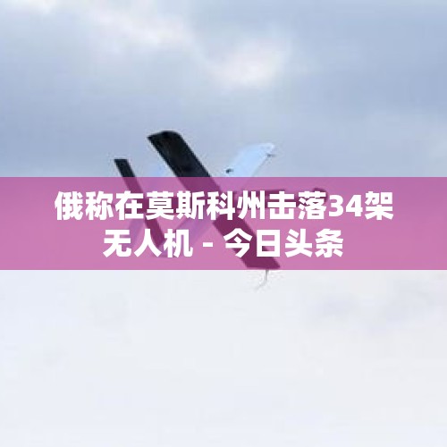 俄称在莫斯科州击落34架无人机 - 今日头条