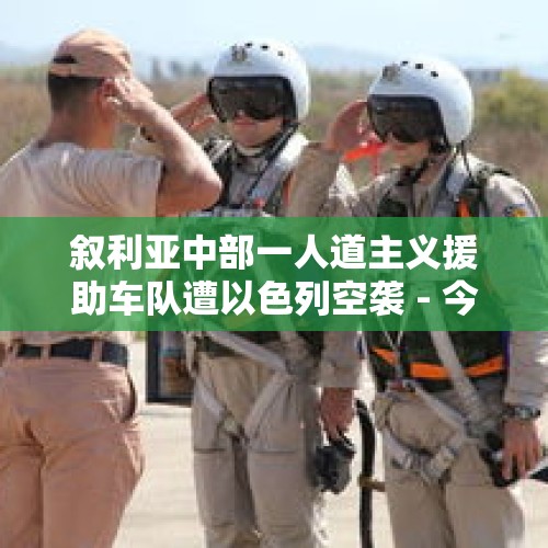 叙利亚中部一人道主义援助车队遭以色列空袭 - 今日头条