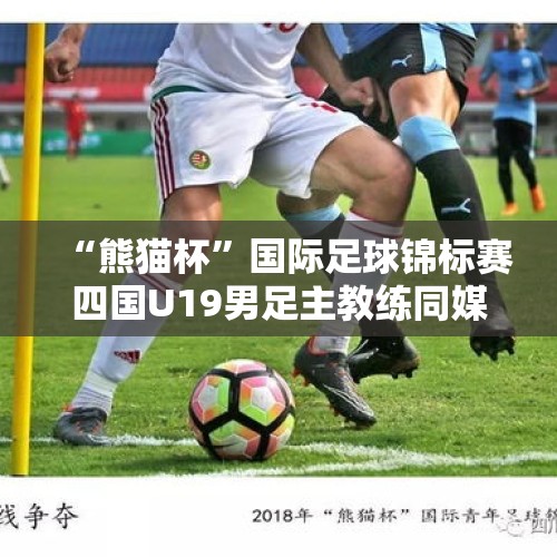 “熊猫杯”国际足球锦标赛四国U19男足主教练同媒体见面 - 今日头条