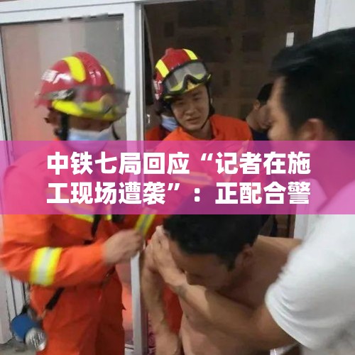 中铁七局回应“记者在施工现场遭袭”：正配合警方全面调查！最新消息：记者手机已退回 - 今日头条