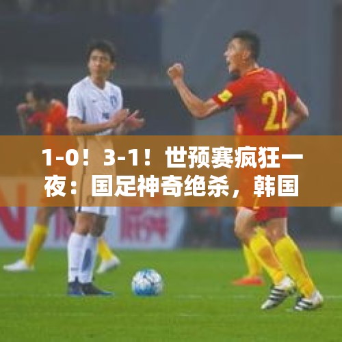 1-0！3-1！世预赛疯狂一夜：国足神奇绝杀，韩国四连胜，朝鲜垫底 - 今日头条