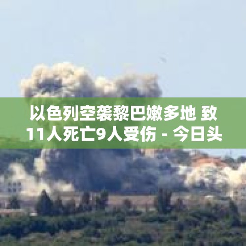 以色列空袭黎巴嫩多地 致11人死亡9人受伤 - 今日头条