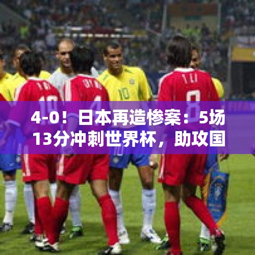 4-0！日本再造惨案：5场13分冲刺世界杯，助攻国足坐稳第4 - 今日头条