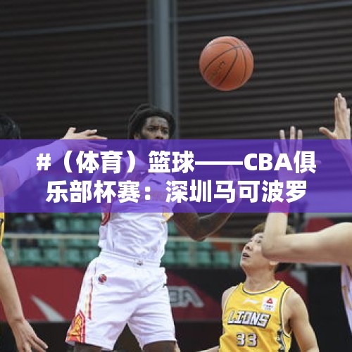 #（体育）篮球——CBA俱乐部杯赛：深圳马可波罗胜福建晋江文旅 - 今日头条