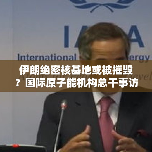 伊朗绝密核基地或被摧毁？国际原子能机构总干事访问伊朗并发声 - 今日头条