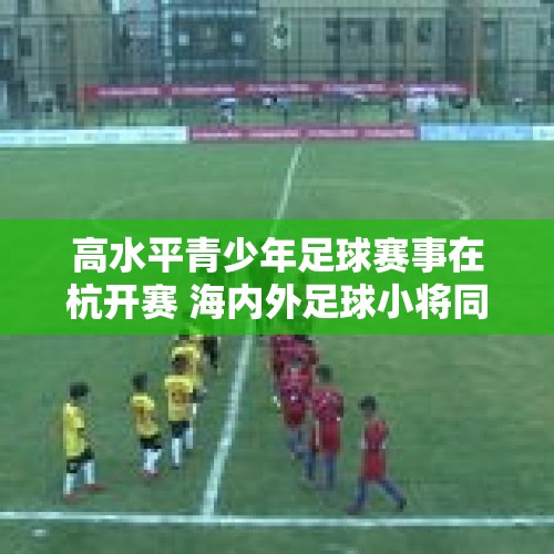 高水平青少年足球赛事在杭开赛 海内外足球小将同台竞技 - 今日头条