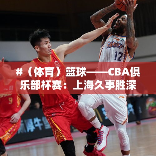 #（体育）篮球——CBA俱乐部杯赛：上海久事胜深圳马可波罗 - 今日头条