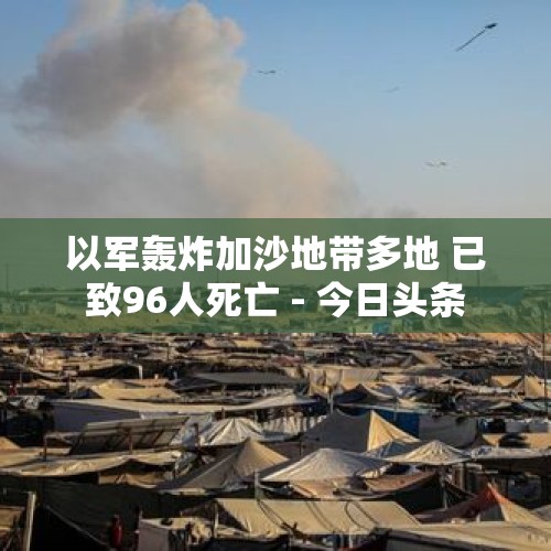 以军轰炸加沙地带多地 已致96人死亡 - 今日头条