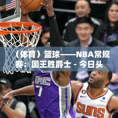 （体育）篮球——NBA常规赛：国王胜爵士 - 今日头条