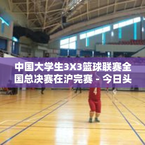 中国大学生3X3篮球联赛全国总决赛在沪完赛 - 今日头条