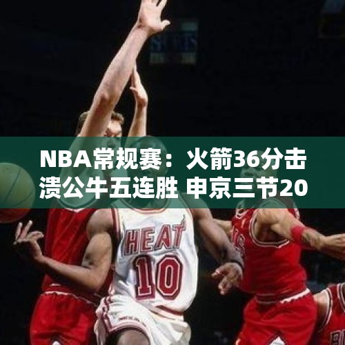 NBA常规赛：火箭36分击溃公牛五连胜 申京三节20+11+11范乔丹28+7 - 今日头条