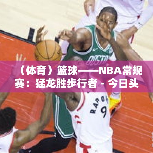 （体育）篮球——NBA常规赛：猛龙胜步行者 - 今日头条