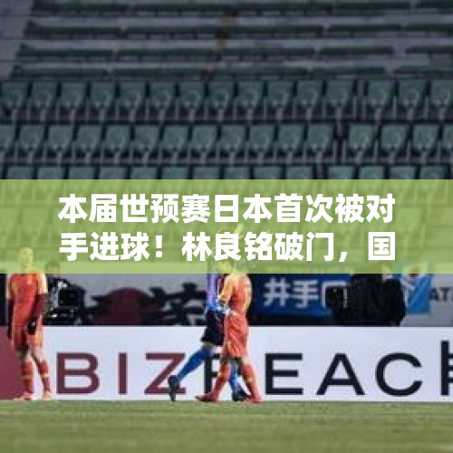 本届世预赛日本首次被对手进球！林良铭破门，国足1-3不敌对手 - 今日头条