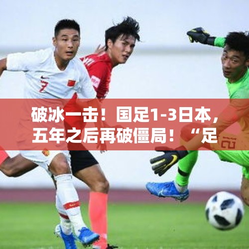 破冰一击！国足1-3日本，五年之后再破僵局！“足球，就是 - 今日头条