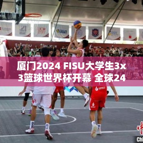 厦门2024 FISU大学生3x3篮球世界杯开幕 全球24强参与角逐 - 今日头条