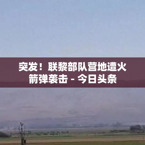 突发！联黎部队营地遭火箭弹袭击 - 今日头条